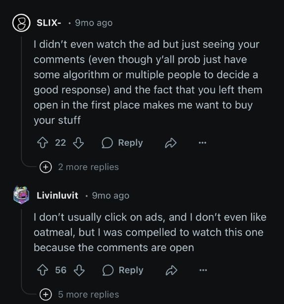 Two comments in the comment section of an Oats Overnight ad; one from user SLIX- stating: "I didn't even watch the ad but just seeing your comments (even though y'all prob just have some algorithm or multiple people to decide a good response) and the fact that you left them open in the first place makes me want to buy your stuff" and another from user Livinluvit stating: "I don't usually click on ads, and I don't even like oatmeal, but I was compelled to watch this one because the comments are open."